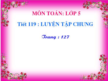 Bài giảng Toán Lớp 5 - Tiết 119 : Luyện tập chung (trang 127) - Năm học 2020-2021